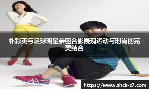 朴彩英与足球明星亲密合影展现运动与时尚的完美结合